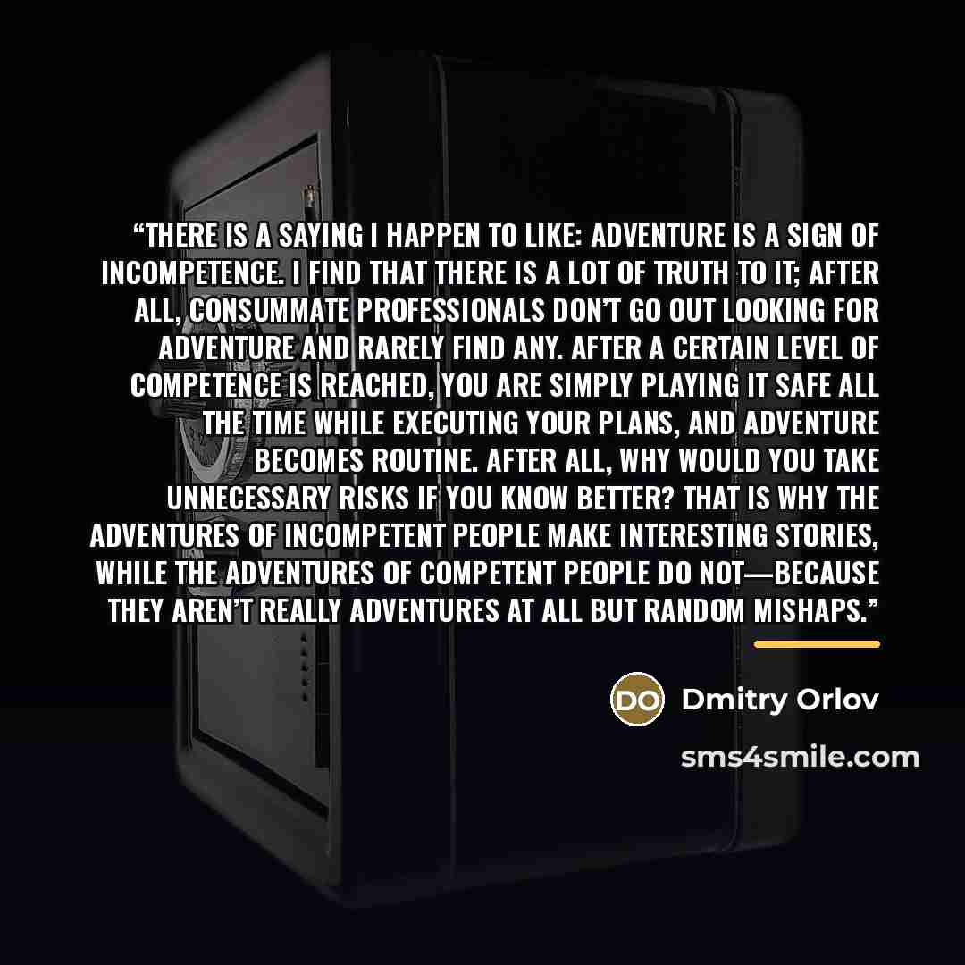 “THERE IS A saying I happen to like: Adventure is a sign of incompetence. I find that there is a lot of truth to it; after all, consummate professionals don’t go out looking for adventure and rarely find any. After a certain level of competence is reached, you are simply playing it safe all the…” quote by Dmitry Orlov