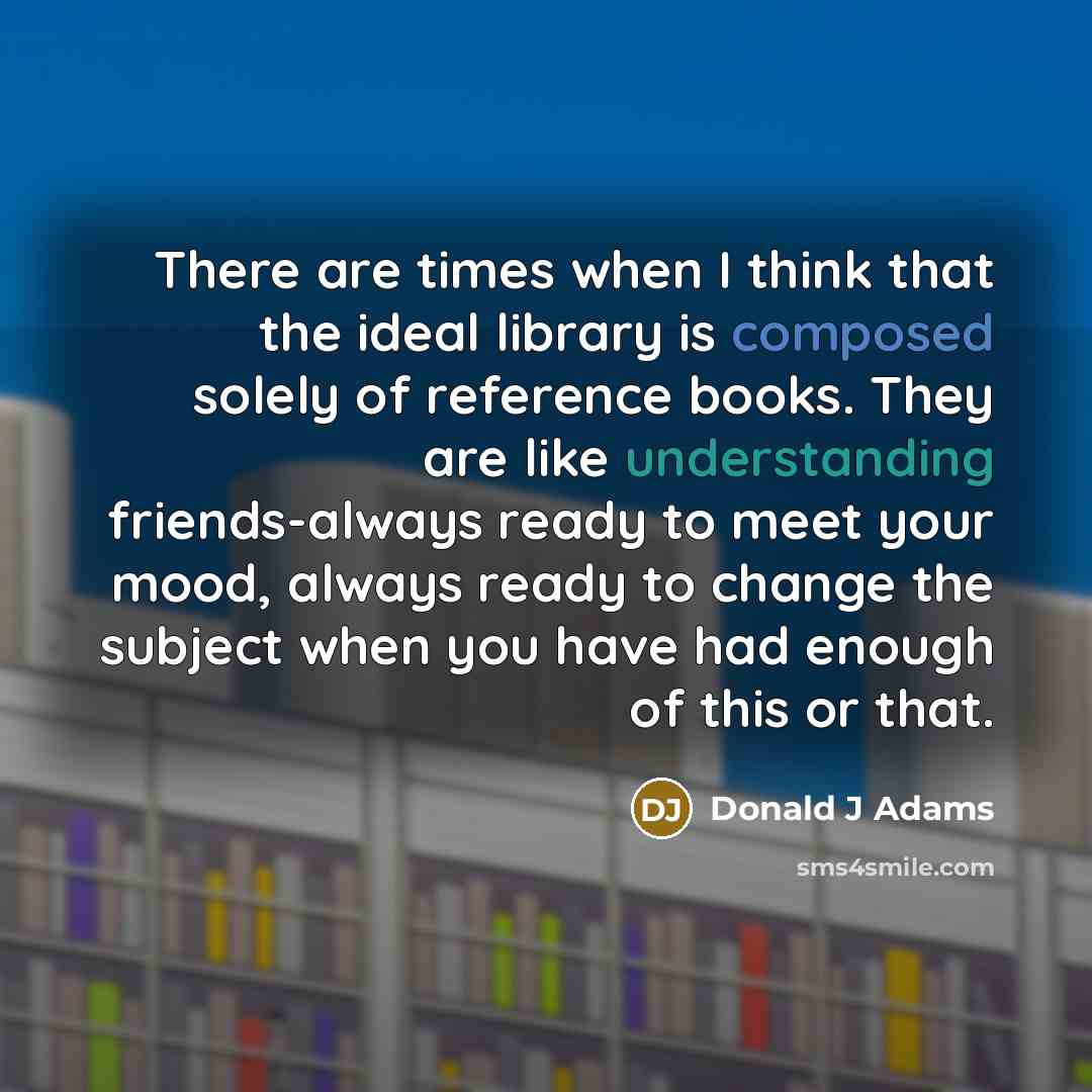 “There are times when I think that the ideal library is composed solely of reference books. They are like understanding friends-always ready to meet your mood, always ready to change the subject when you have had enough of this or that.” quote by Donald J Adams