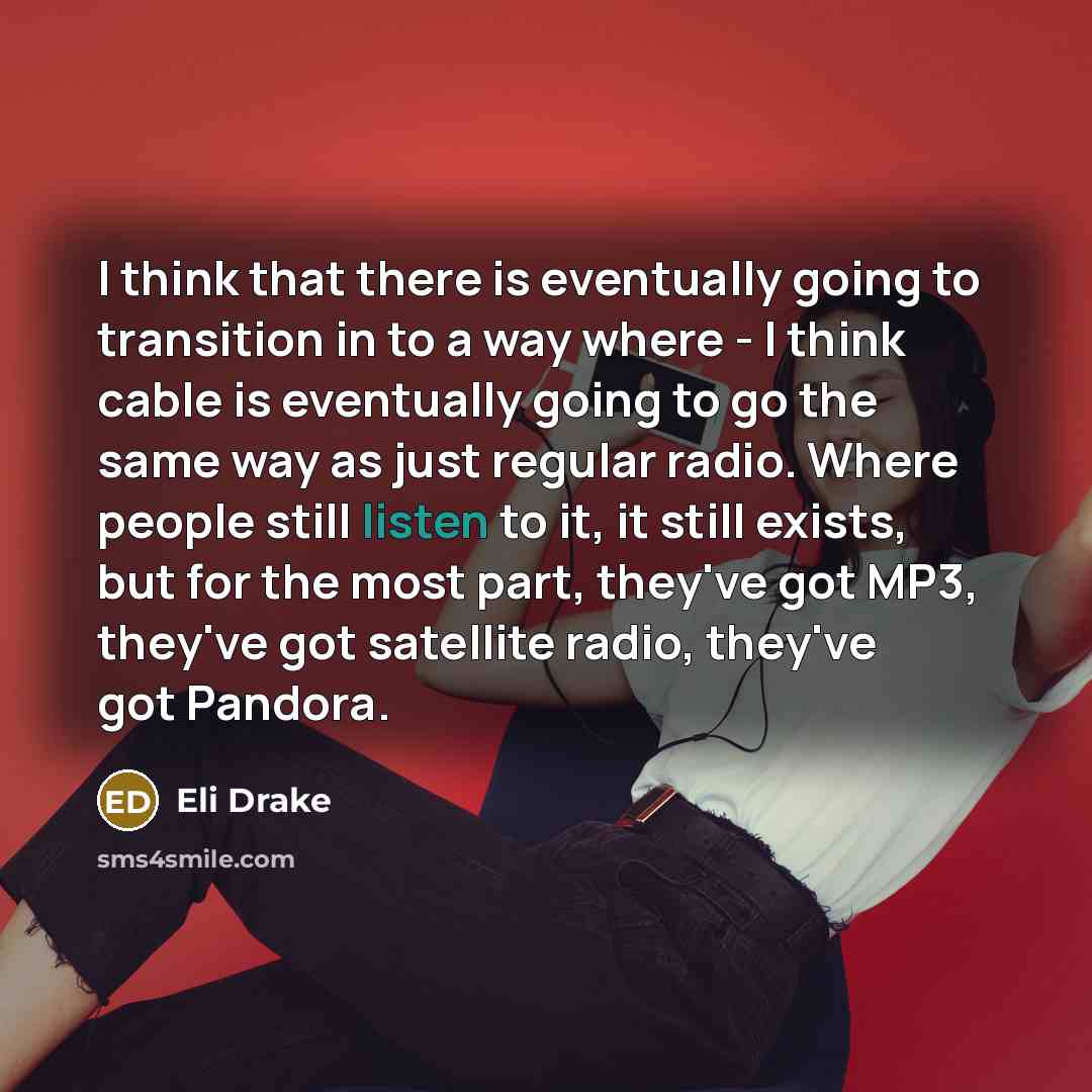“I think that there is eventually going to transition in to a way where - I think cable is eventually going to go the same way as just regular radio. Where people still listen to it, it still exists, but for the most part, they've got MP3, they've got satellite radio, they've got Pandora.” quote by Eli Drake