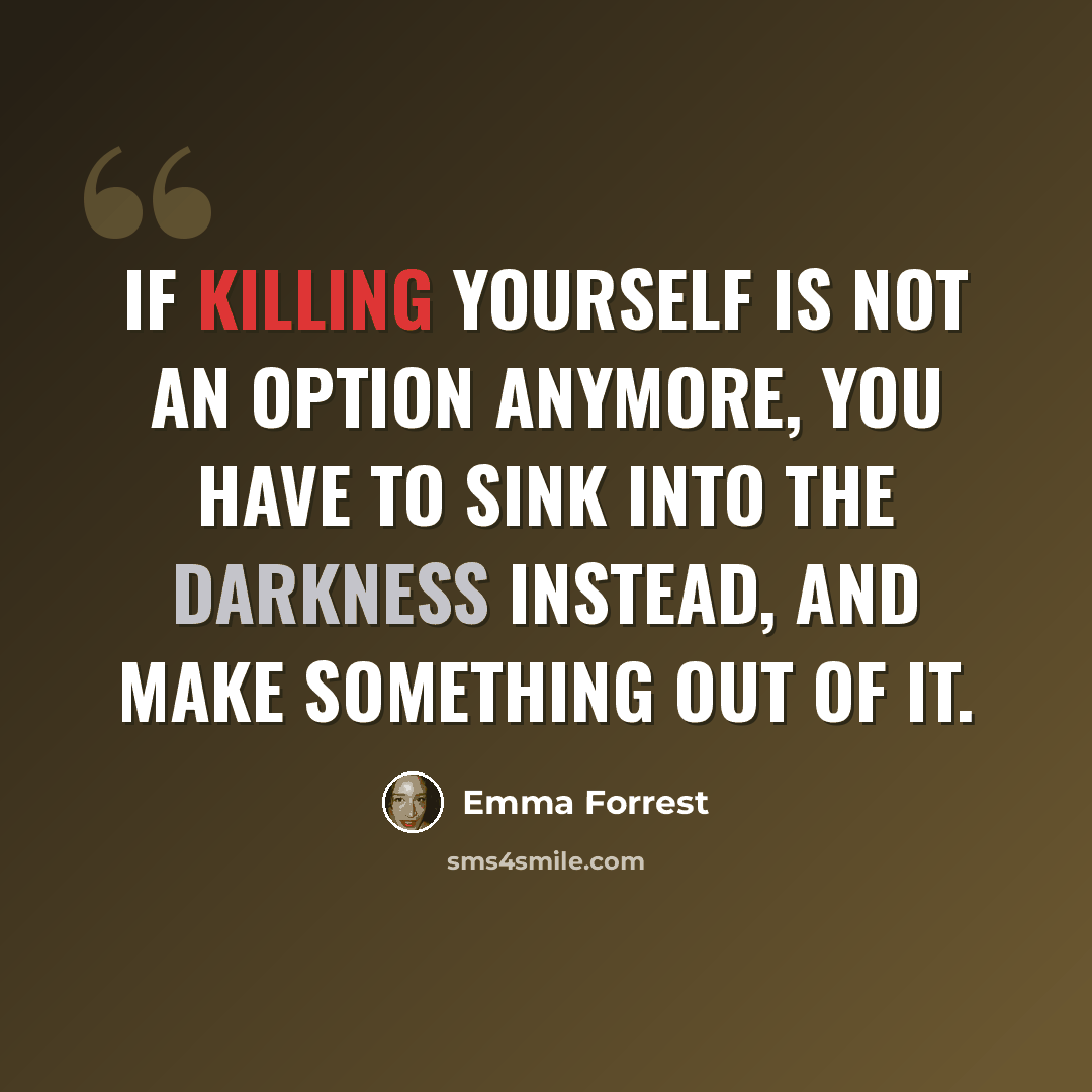 “If killing yourself is not an option anymore, you have to sink into the darkness instead, and make something out of it.” quote by Emma Forrest