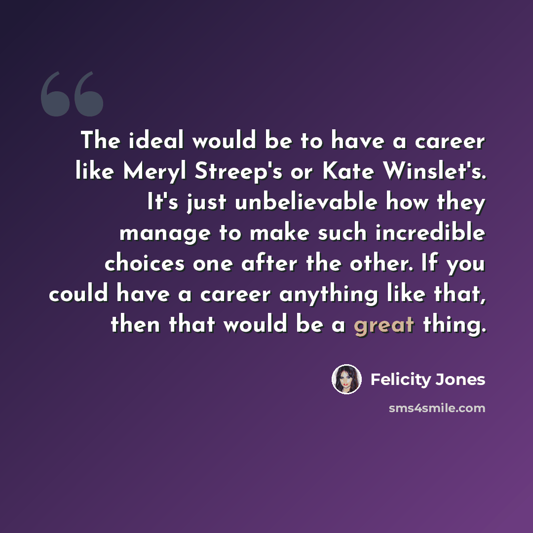 “The ideal would be to have a career like Meryl Streep's or Kate Winslet's. It's just unbelievable how they manage to make such incredible choices one after the other. If you could have a career anything like that, then that would be a great thing.” quote by Felicity Jones