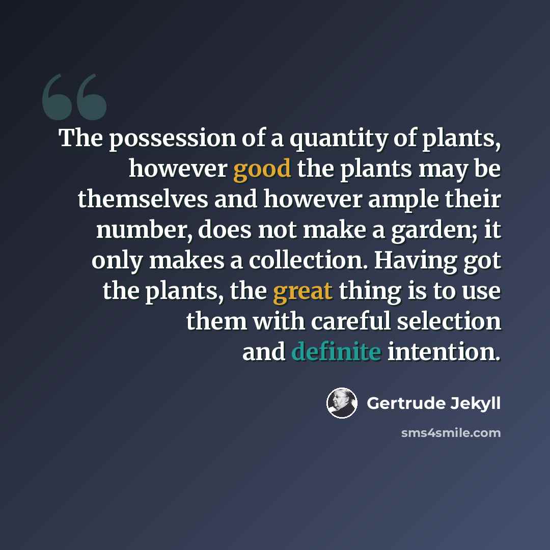 “The possession of a quantity of plants, however good the plants may be themselves and however ample their number, does not make a garden; it only makes a collection. Having got the plants, the great thing is to use them with careful selection and definite intention.” quote by Gertrude Jekyll
