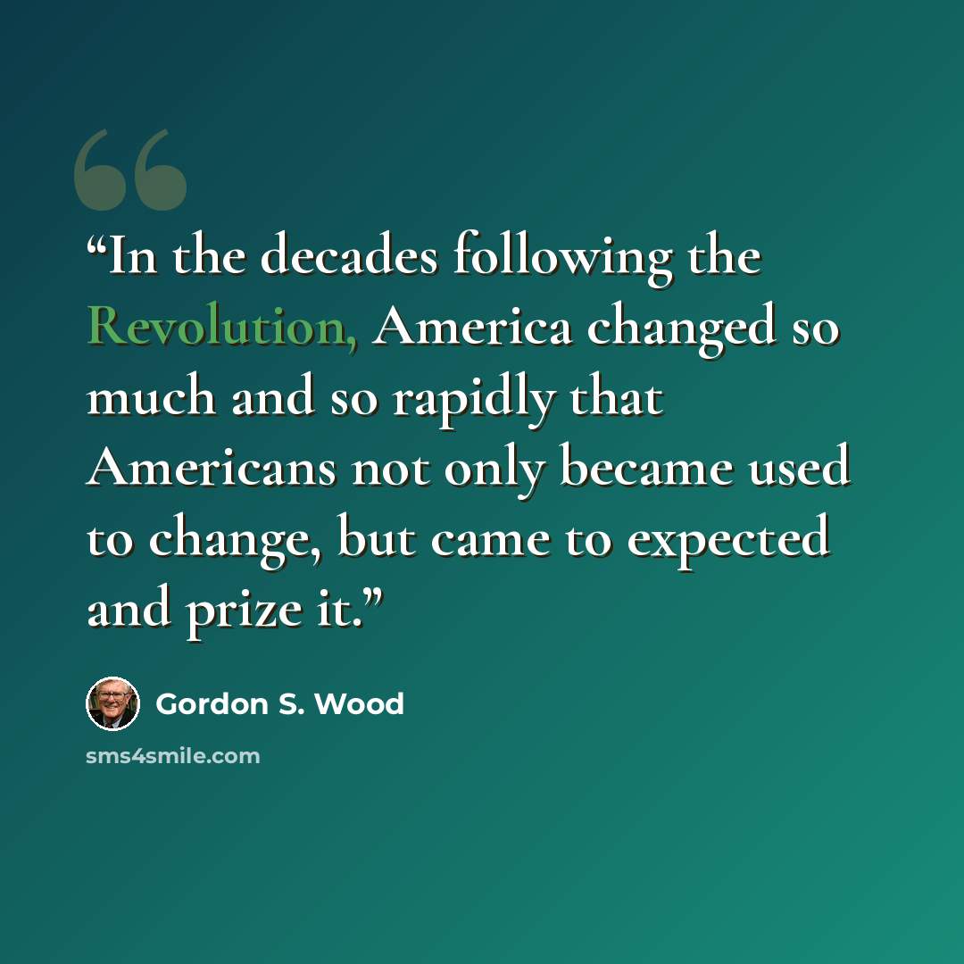 “In the decades following the Revolution, America changed so much and so rapidly that Americans not only became used to change, but came to expected and prize it.” quote by Gordon S. Wood