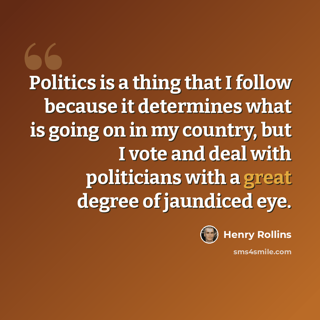 “Politics is a thing that I follow because it determines what is going on in my country, but I vote and deal with politicians with a great degree of jaundiced eye.” quote by Henry Rollins