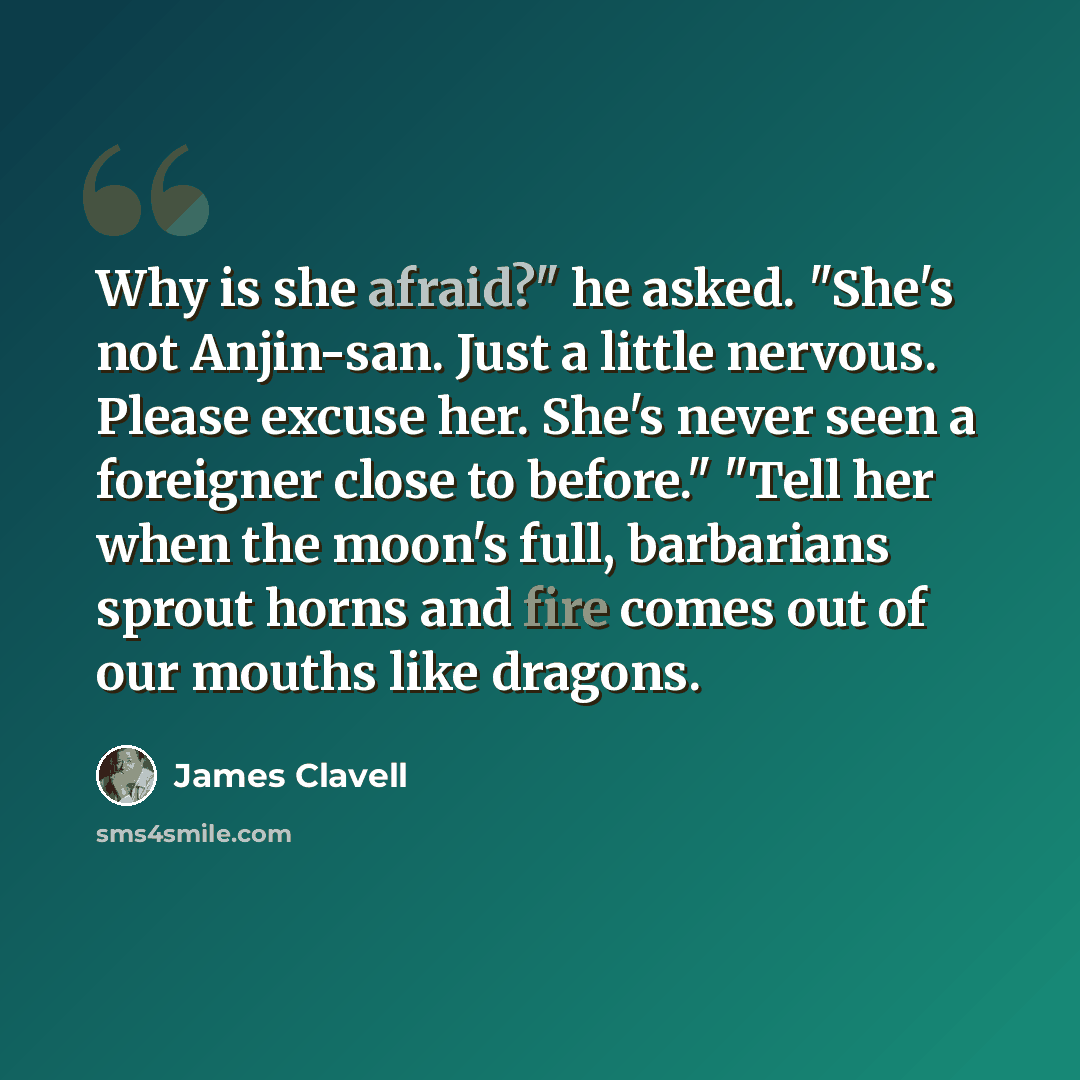 “Why is she afraid?" he asked. "She's not Anjin-san. Just a little nervous. Please excuse her. She's never seen a foreigner close to before." "Tell her when the moon's full, barbarians sprout horns and fire comes out of our mouths like dragons.” quote by James Clavell