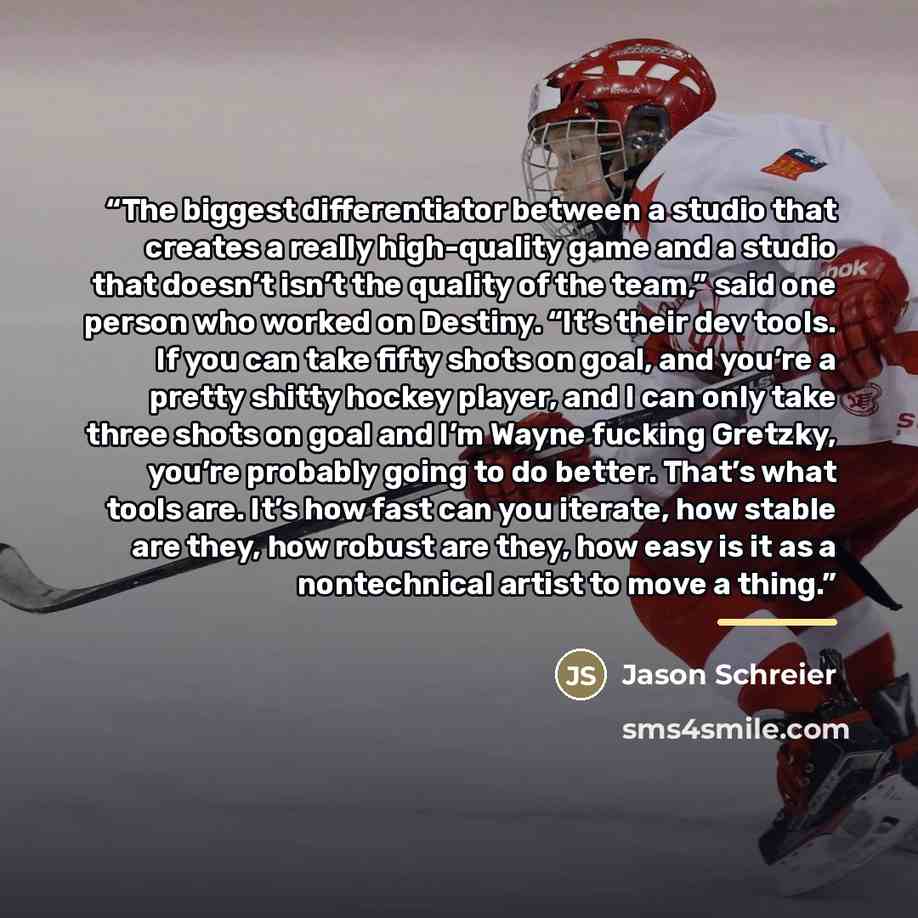 “The biggest differentiator between a studio that creates a really high-quality game and a studio that doesn’t isn’t the quality of the team,” said one person who worked on Destiny. “It’s their dev tools. If you can take fifty shots on goal, and you’re a pretty shitty hockey player, and I can only…” quote by Jason Schreier