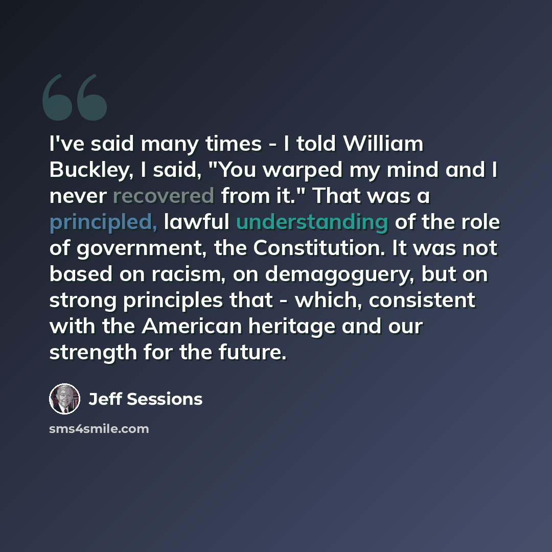 “I've said many times - I told William Buckley, I said, "You warped my mind and I never recovered from it." That was a principled, lawful understanding of the role of government, the Constitution. It was not based on racism, on demagoguery, but on strong principles that - which, consistent with the…” quote by Jeff Sessions