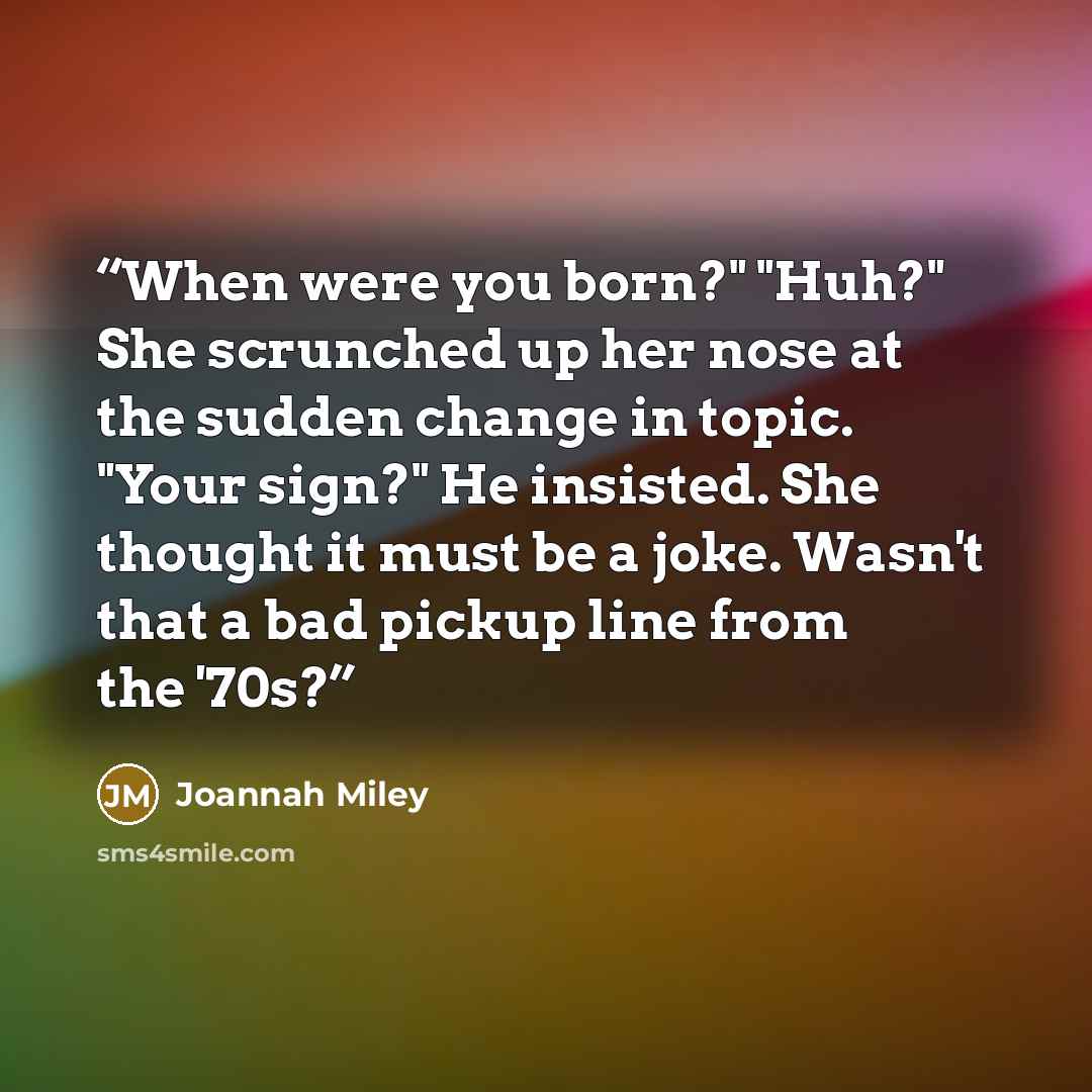 “When were you born?" "Huh?" She scrunched up her nose at the sudden change in topic. "Your sign?" He insisted. She thought it must be a joke. Wasn't that a bad pickup line from the '70s?” quote by Joannah Miley