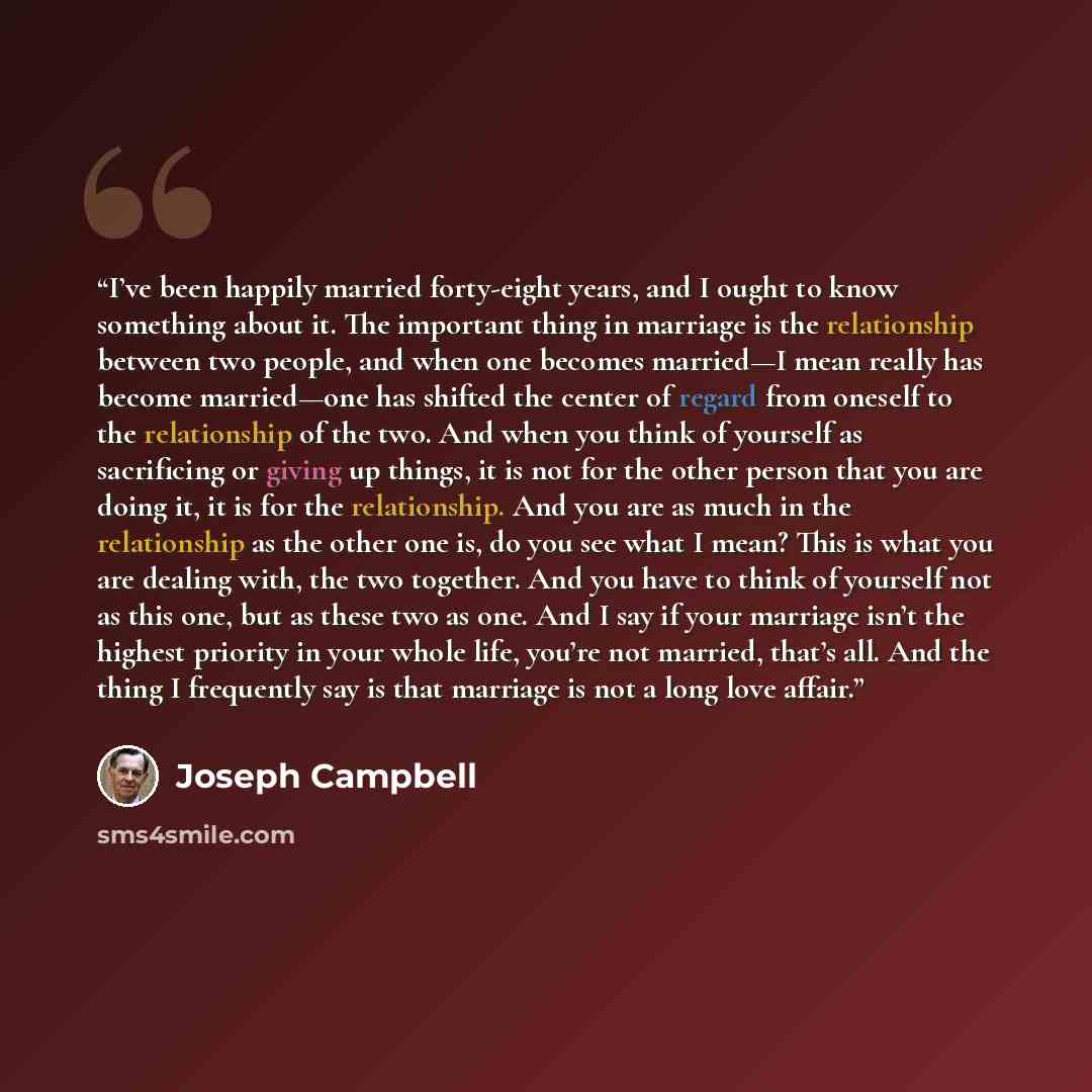 “I’ve been happily married forty-eight years, and I ought to know something about it. The important thing in marriage is the relationship between two people, and when one becomes married—I mean really has become married—one has shifted the center of regard from oneself to the relationship of the…” quote by Joseph Campbell