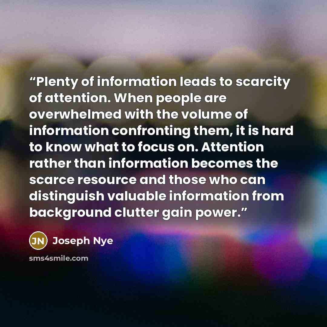“Plenty of information leads to scarcity of attention. When people are overwhelmed with the volume of information confronting them, it is hard to know what to focus on. Attention rather than information becomes the scarce resource and those who can distinguish valuable information from background…” quote by Joseph Nye