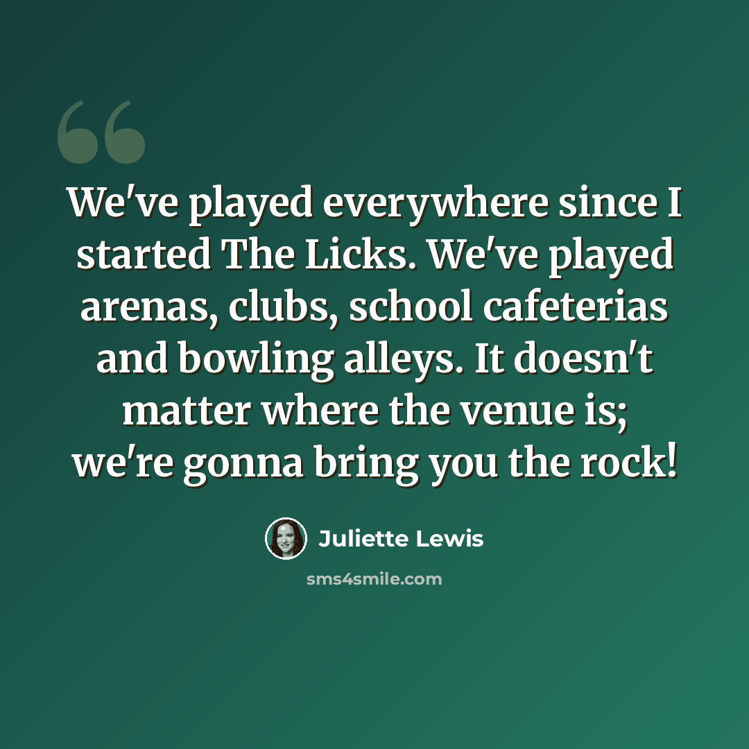 “We've played everywhere since I started The Licks. We've played arenas, clubs, school cafeterias and bowling alleys. It doesn't matter where the venue is; we're gonna bring you the rock!” quote by Juliette Lewis