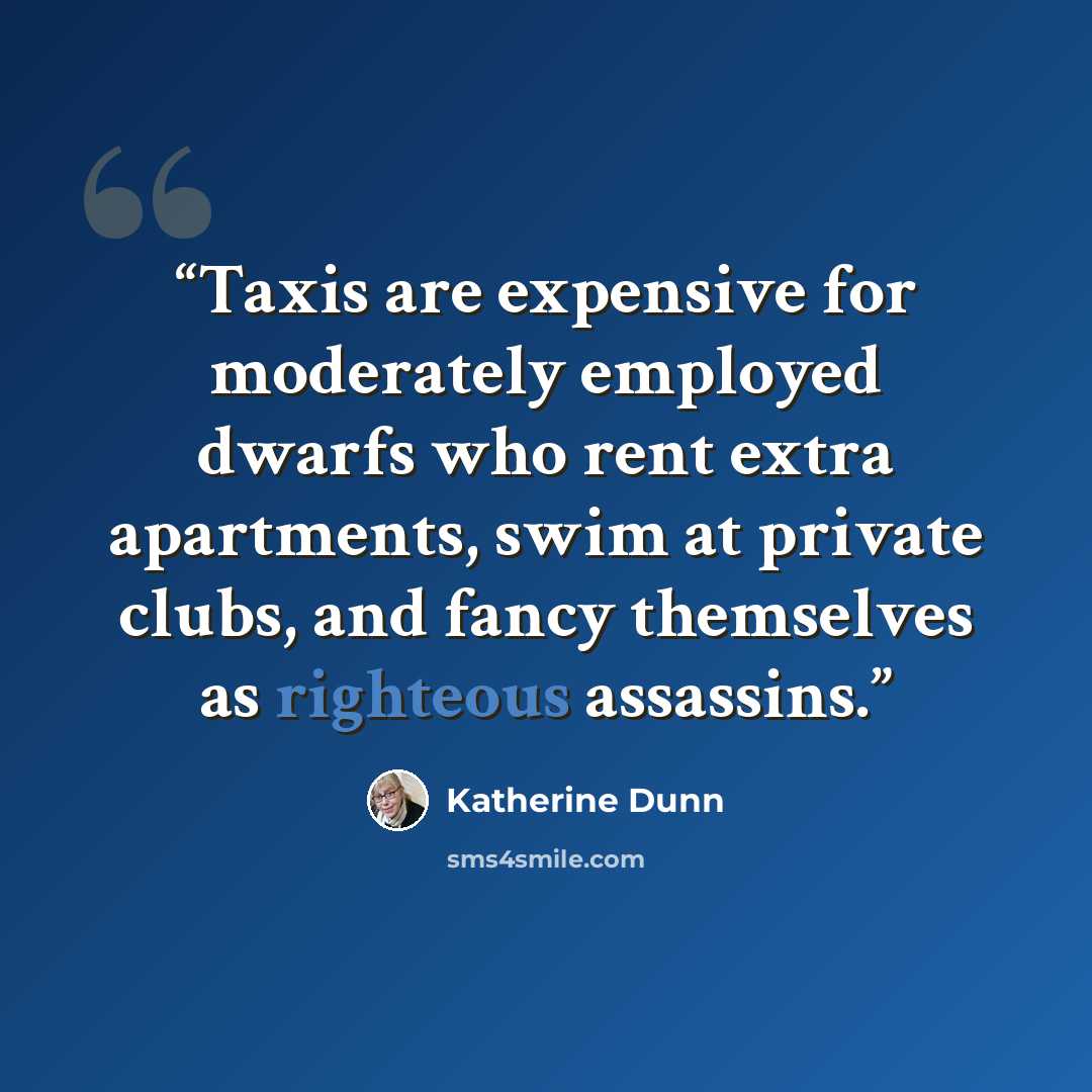 “Taxis are expensive for moderately employed dwarfs who rent extra apartments, swim at private clubs, and fancy themselves as righteous assassins.” quote by Katherine Dunn