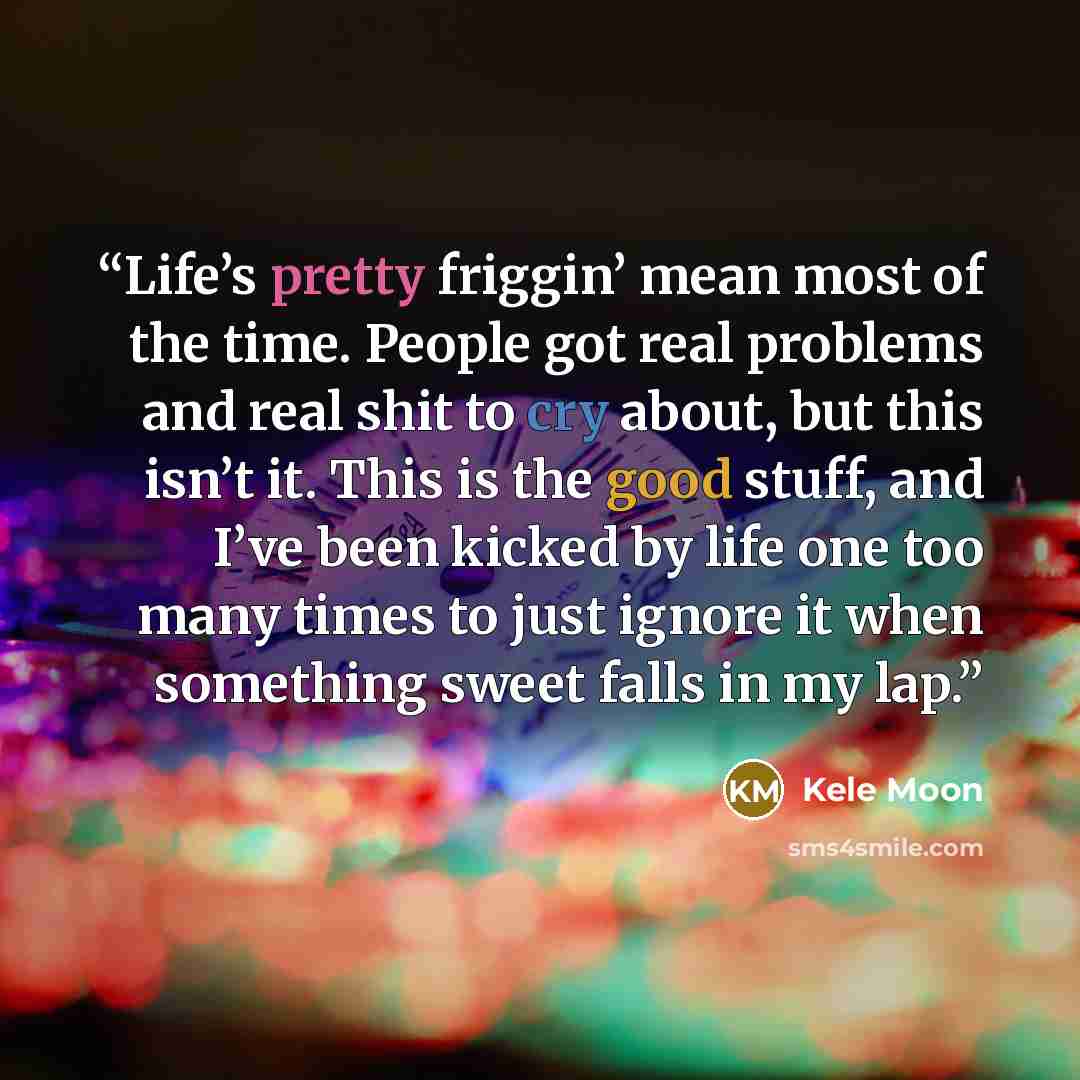 “Life’s pretty friggin’ mean most of the time. People got real problems and real shit to cry about, but this isn’t it. This is the good stuff, and I’ve been kicked by life one too many times to just ignore it when something sweet falls in my lap.” quote by Kele Moon