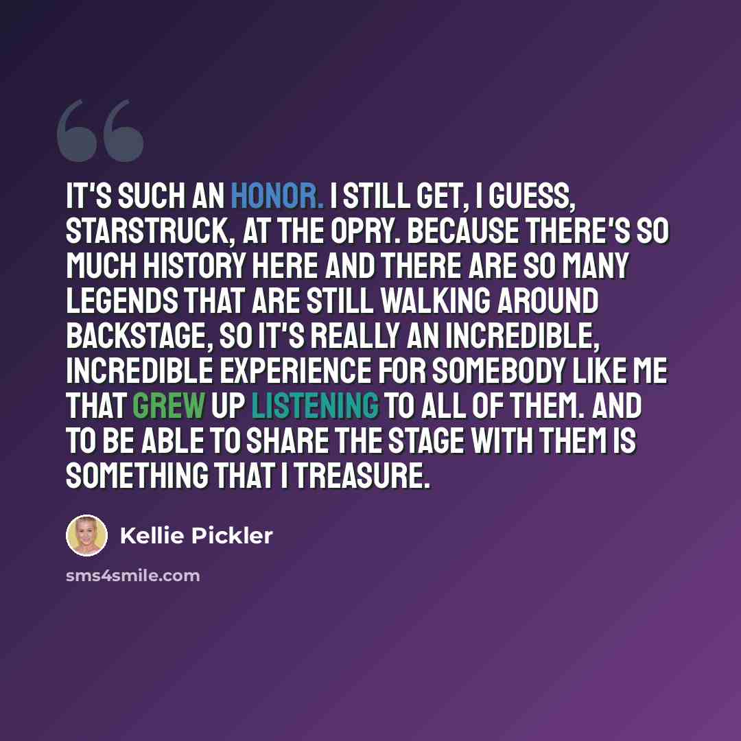 “It's such an honor. I still get, I guess, starstruck, at the Opry. Because there's so much history here and there are so many legends that are still walking around backstage, so it's really an incredible, incredible experience for somebody like me that grew up listening to all of them. And to be…” quote by Kellie Pickler