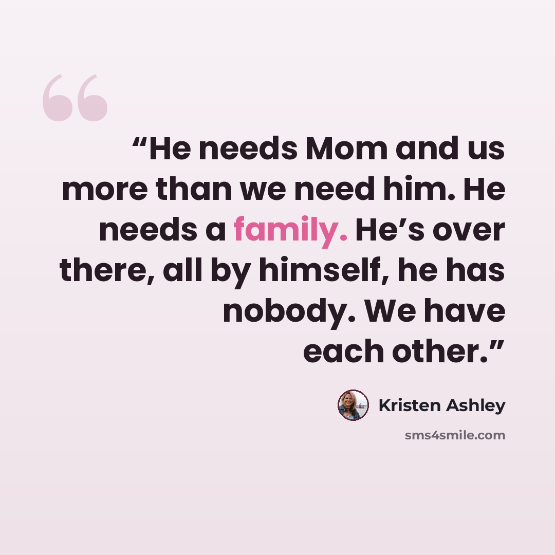 “He needs Mom and us more than we need him. He needs a family. He’s over there, all by himself, he has nobody. We have each other.” quote by Kristen Ashley