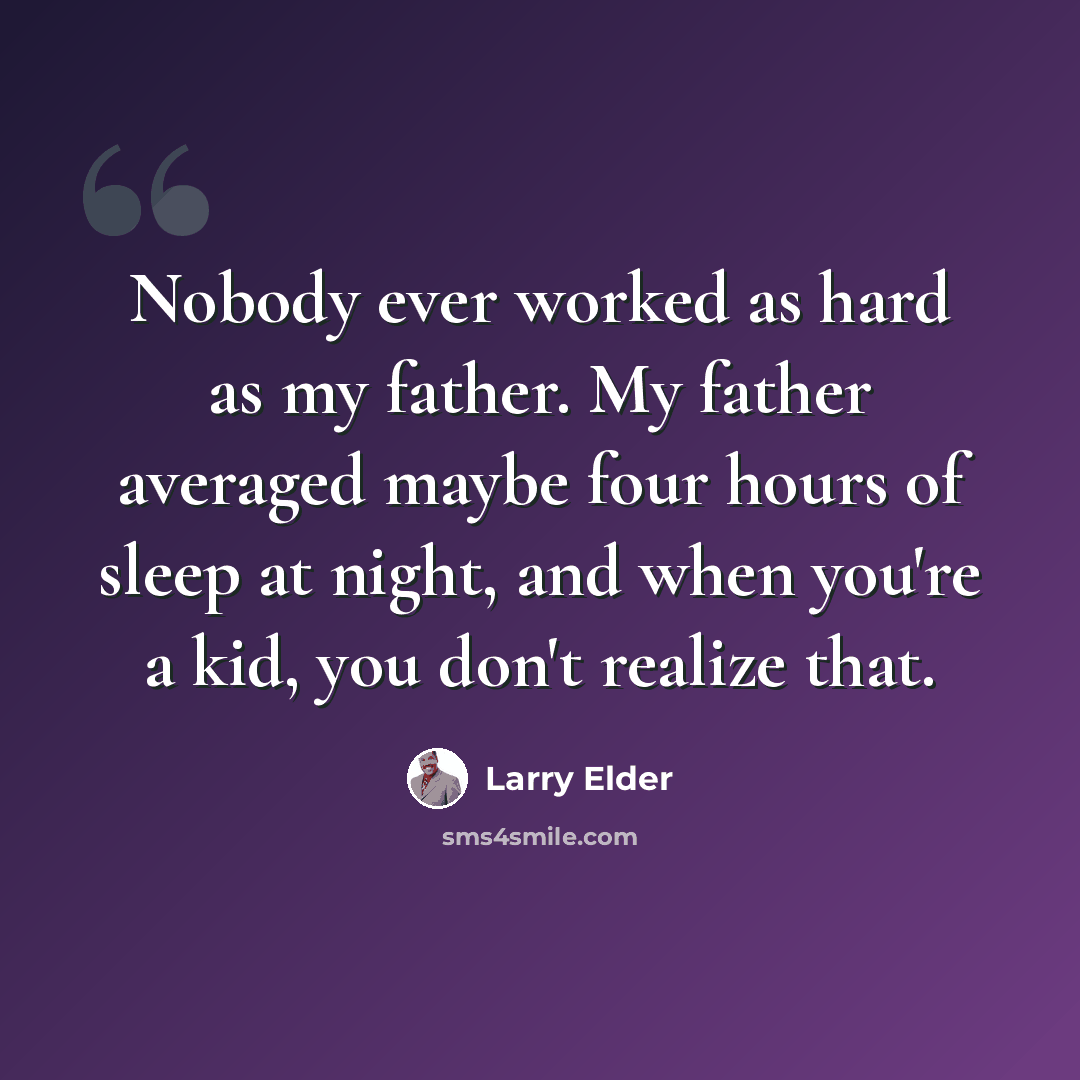 “Nobody ever worked as hard as my father. My father averaged maybe four hours of sleep at night, and when you're a kid, you don't realize that.” quote by Larry Elder