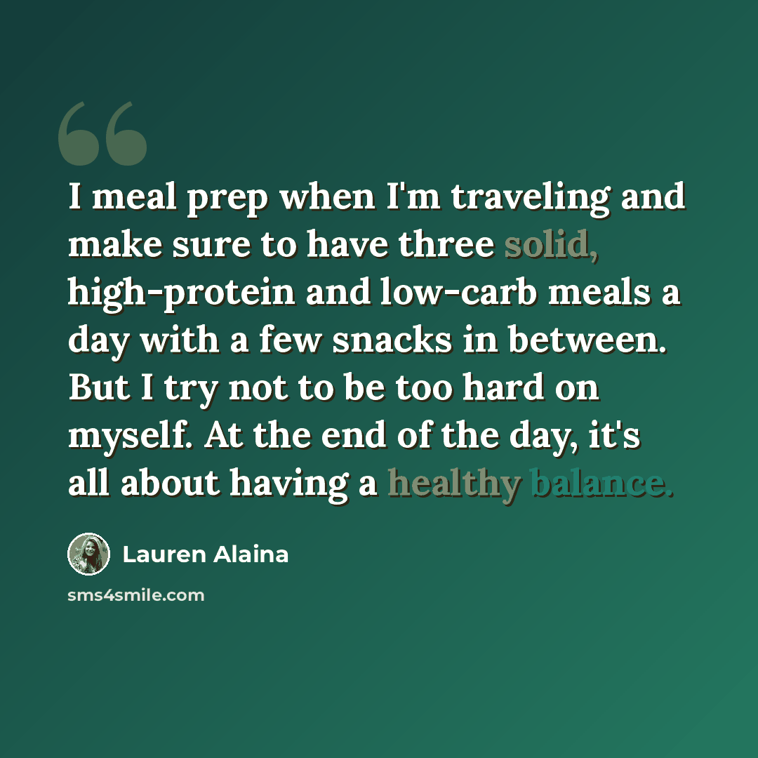 “I meal prep when I'm traveling and make sure to have three solid, high-protein and low-carb meals a day with a few snacks in between. But I try not to be too hard on myself. At the end of the day, it's all about having a healthy balance.” quote by Lauren Alaina