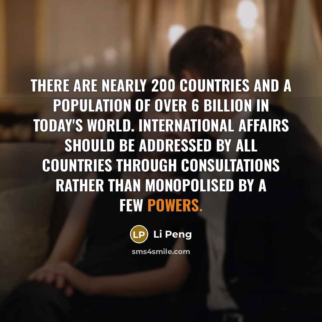 “There are nearly 200 countries and a population of over 6 billion in today's world. International affairs should be addressed by all countries through consultations rather than monopolised by a few powers.” quote by Li Peng