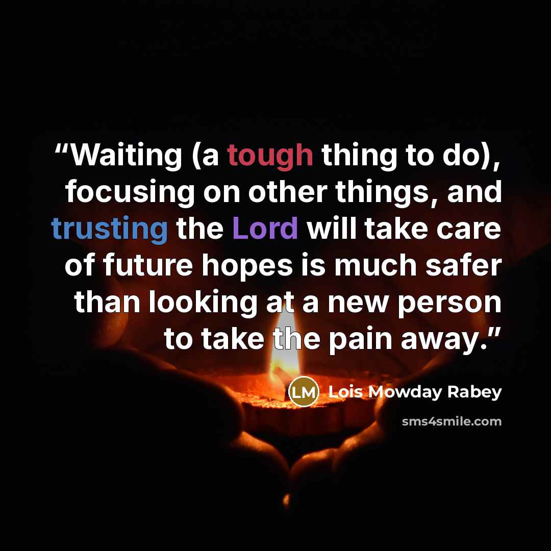 “Waiting (a tough thing to do), focusing on other things, and trusting the Lord will take care of future hopes is much safer than looking at a new person to take the pain away.” quote by Lois Mowday Rabey