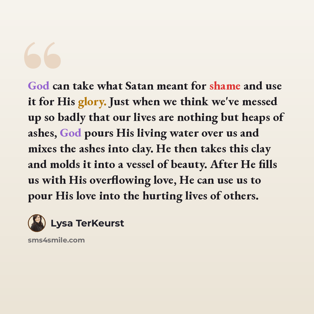 “God can take what Satan meant for shame and use it for His glory. Just when we think we've messed up so badly that our lives are nothing but heaps of ashes, God pours His living water over us and mixes the ashes into clay. He then takes this clay and molds it into a vessel of beauty. After He…” quote by Lysa TerKeurst