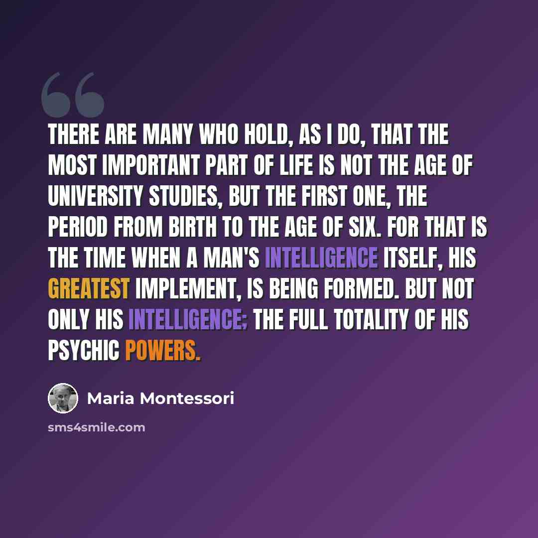 “There are many who hold, as I do, that the most important part of life is not the age of university studies, but the first one, the period from birth to the age of six. For that is the time when a man's intelligence itself, his greatest implement, is being formed. But not only his intelligence…” quote by Maria Montessori