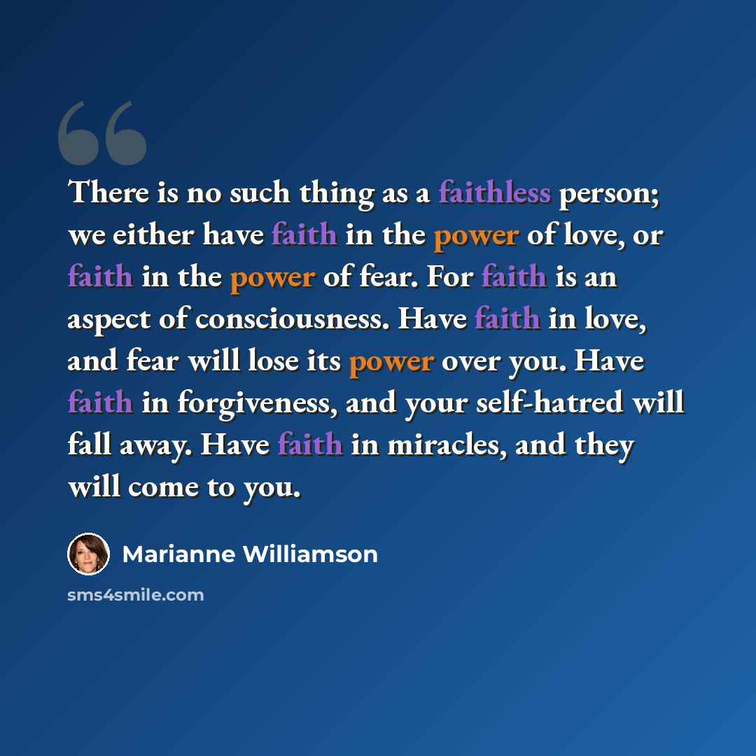 “There is no such thing as a faithless person; we either have faith in the power of love, or faith in the power of fear. For faith is an aspect of consciousness. Have faith in love, and fear will lose its power over you. Have faith in forgiveness, and your self-hatred will fall away. Have faith in…” quote by Marianne Williamson