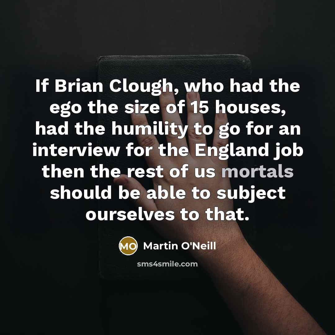 “If Brian Clough, who had the ego the size of 15 houses, had the humility to go for an interview for the England job then the rest of us mortals should be able to subject ourselves to that.” quote by Martin O'Neill