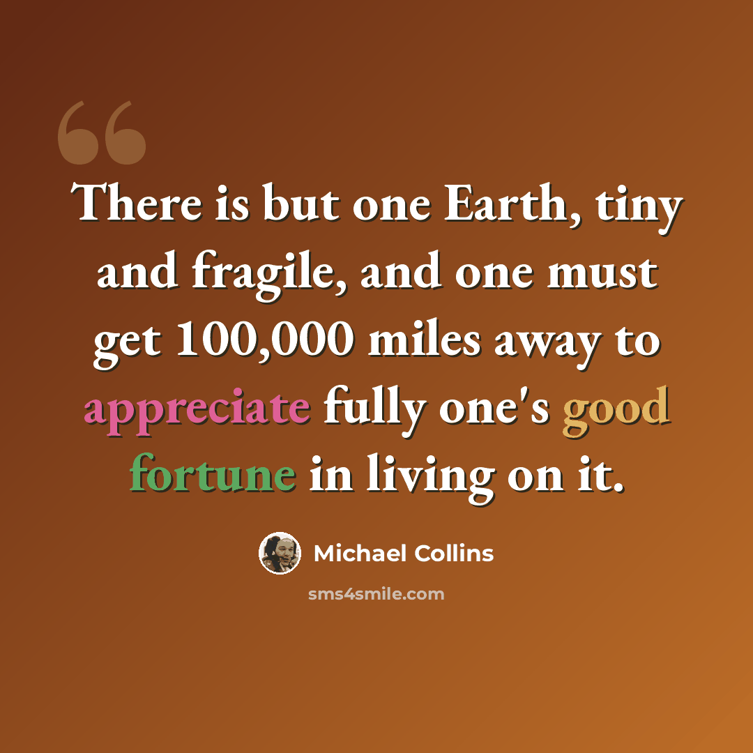 “There is but one Earth, tiny and fragile, and one must get 100,000 miles away to appreciate fully one's good fortune in living on it.” quote by Michael Collins