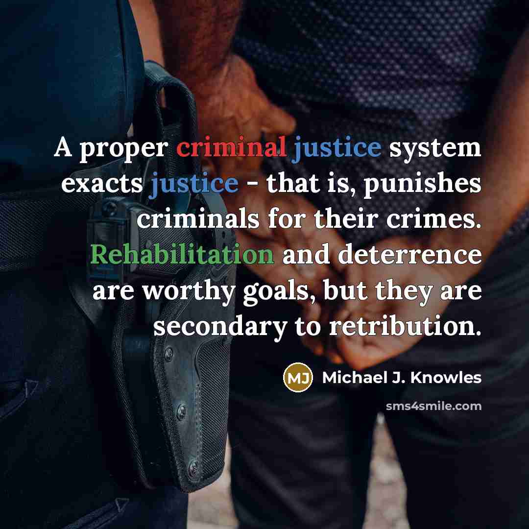 “A proper criminal justice system exacts justice - that is, punishes criminals for their crimes. Rehabilitation and deterrence are worthy goals, but they are secondary to retribution.” quote by Michael J. Knowles