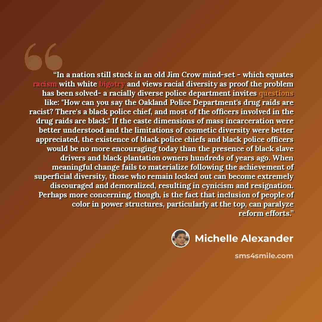 “In a nation still stuck in an old Jim Crow mind-set - which equates racism with white bigotry and views racial diversity as proof the problem has been solved- a racially diverse police department invites questions like: "How can you say the Oakland Police Department's drug raids are racist?…” quote by Michelle Alexander