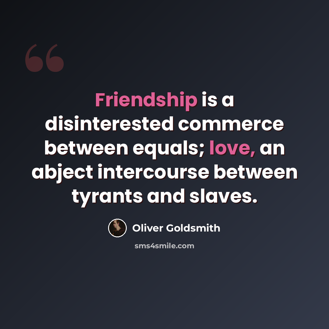 “Friendship is a disinterested commerce between equals; love, an abject intercourse between tyrants and slaves.” quote by Oliver Goldsmith