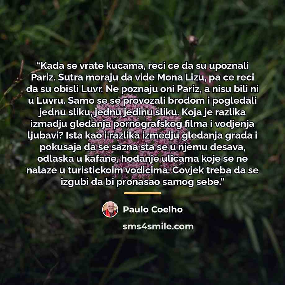 “Kada se vrate kucama, reci ce da su upoznali Pariz. Sutra moraju da vide Mona Lizu, pa ce reci da su obisli Luvr. Ne poznaju oni Pariz, a nisu bili ni u Luvru. Samo se se provozali brodom i pogledali jednu sliku, jednu jedinu sliku. Koja je razlika izmadju gledanja pornografskog filma i vodjenja…” quote by Paulo Coelho