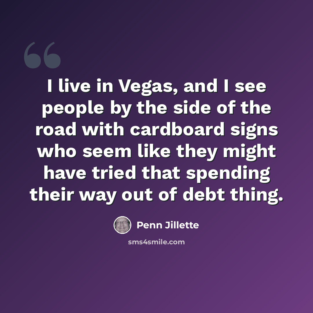 “I live in Vegas, and I see people by the side of the road with cardboard signs who seem like they might have tried that spending their way out of debt thing.” quote by Penn Jillette