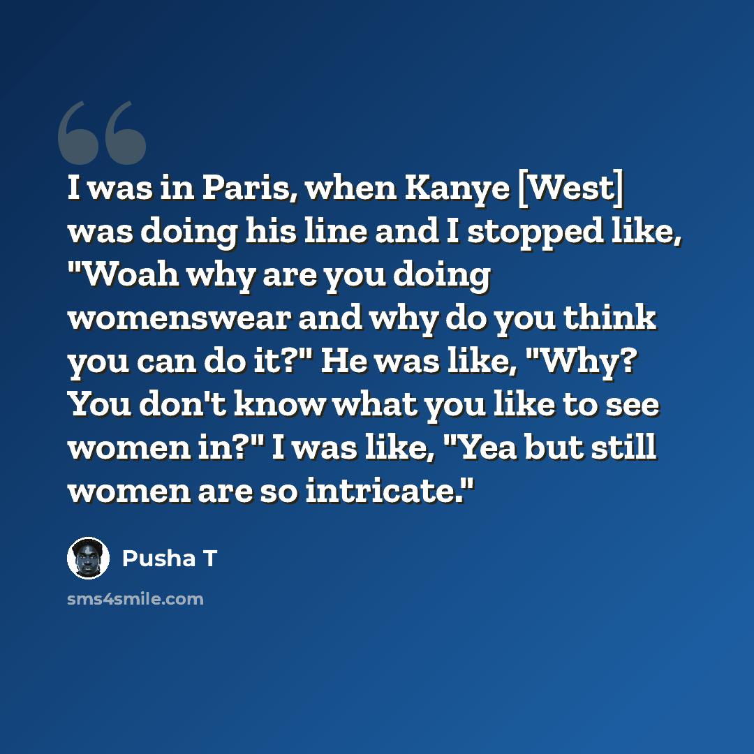 “I was in Paris, when Kanye [West] was doing his line and I stopped like, "Woah why are you doing womenswear and why do you think you can do it?" He was like, "Why? You don't know what you like to see women in?" I was like, "Yea but still women are so intricate."” quote by Pusha T