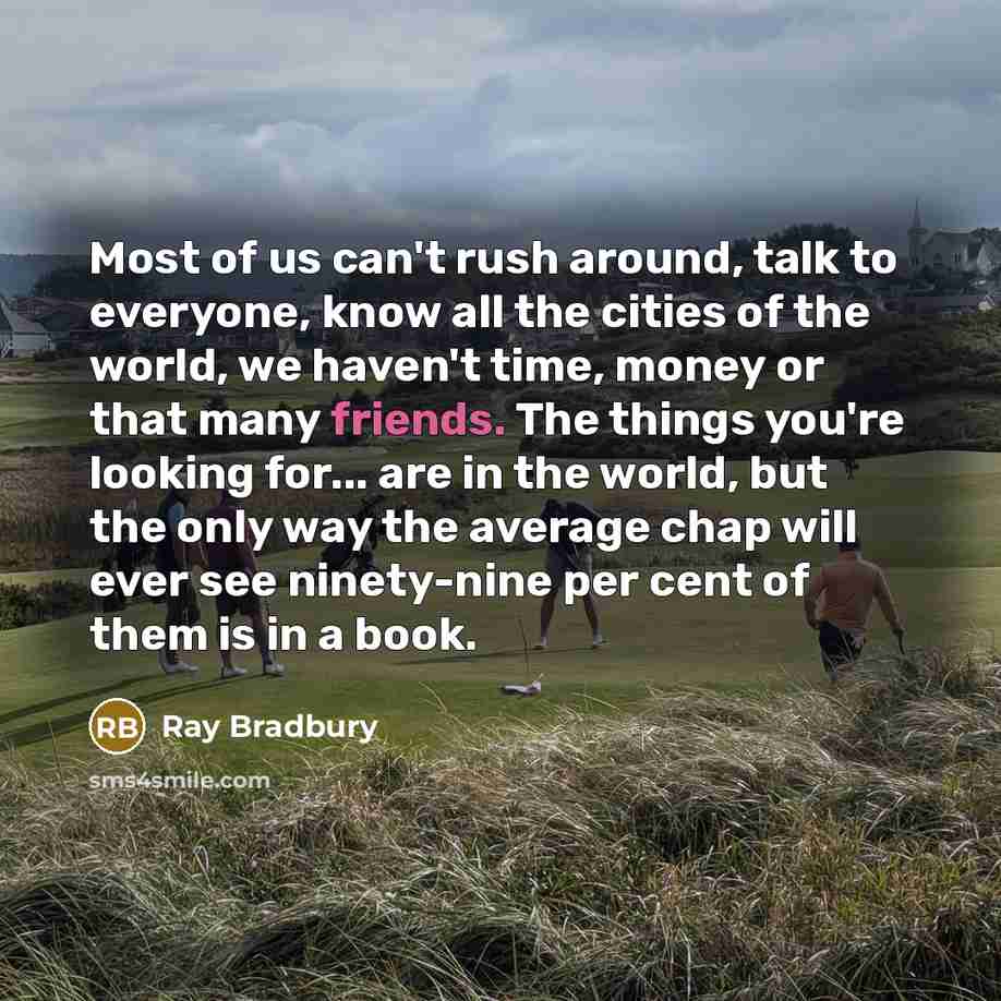 “Most of us can't rush around, talk to everyone, know all the cities of the world, we haven't time, money or that many friends. The things you're looking for... are in the world, but the only way the average chap will ever see ninety-nine per cent of them is in a book.” quote by Ray Bradbury