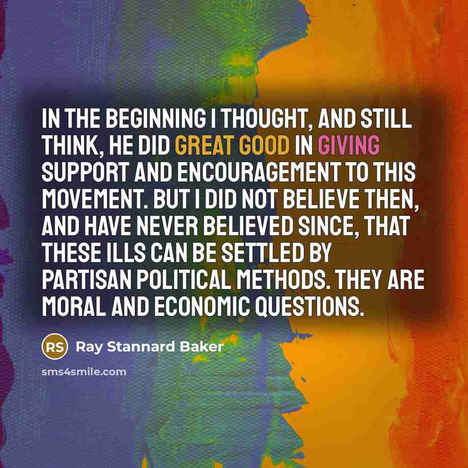 “In the beginning I thought, and still think, he did great good in giving support and encouragement to this movement. But I did not believe then, and have never believed since, that these ills can be settled by partisan political methods. They are moral and economic questions.” quote by Ray Stannard Baker
