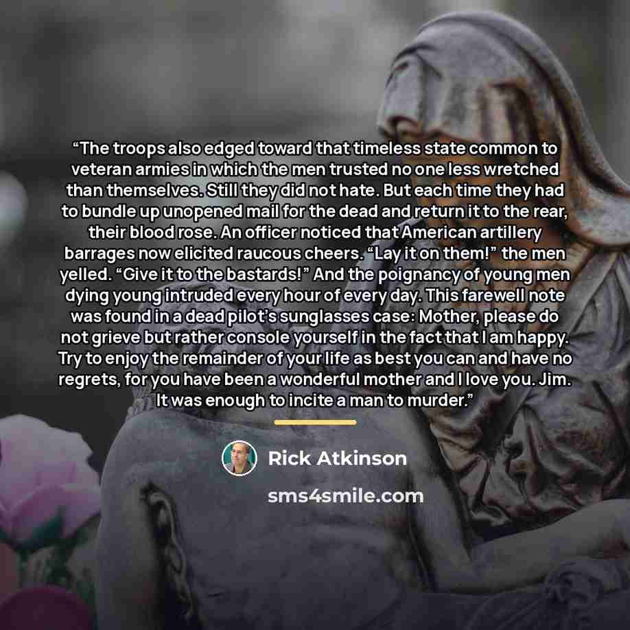 “The troops also edged toward that timeless state common to veteran armies in which the men trusted no one less wretched than themselves. Still they did not hate. But each time they had to bundle up unopened mail for the dead and return it to the rear, their blood rose. An officer noticed that…” quote by Rick Atkinson