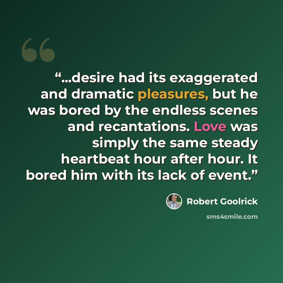 “...desire had its exaggerated and dramatic pleasures, but he was bored by the endless scenes and recantations. Love was simply the same steady heartbeat hour after hour. It bored him with its lack of event.” quote by Robert Goolrick