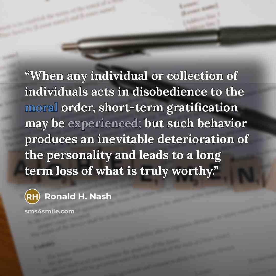 “When any individual or collection of individuals acts in disobedience to the moral order, short-term gratification may be experienced; but such behavior produces an inevitable deterioration of the personality and leads to a long term loss of what is truly worthy.” quote by Ronald H. Nash
