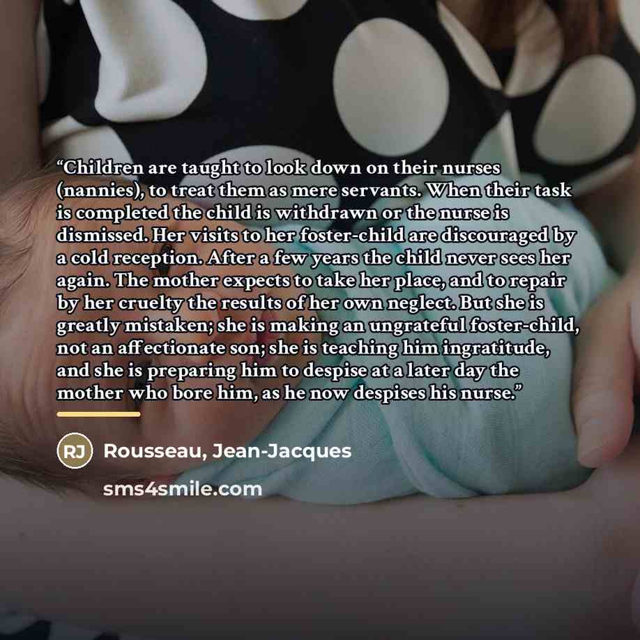 “Children are taught to look down on their nurses (nannies), to treat them as mere servants. When their task is completed the child is withdrawn or the nurse is dismissed. Her visits to her foster-child are discouraged by a cold reception. After a few years the child never sees her again. The…” quote by Rousseau, Jean-Jacques