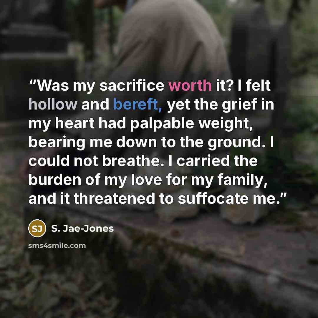 “Was my sacrifice worth it? I felt hollow and bereft, yet the grief in my heart had palpable weight, bearing me down to the ground. I could not breathe. I carried the burden of my love for my family, and it threatened to suffocate me.” quote by S. Jae-Jones