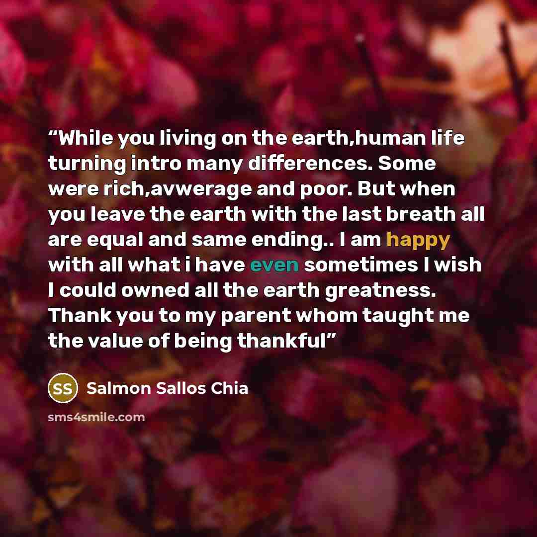“While you living on the earth,human life turning intro many differences. Some were rich,avwerage and poor. But when you leave the earth with the last breath all are equal and same ending.. I am happy with all what i have even sometimes I wish I could owned all the earth greatness. Thank you to my…” quote by Salmon Sallos Chia