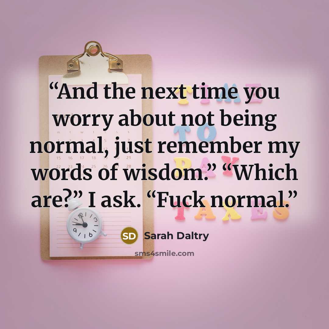 “And the next time you worry about not being normal, just remember my words of wisdom.” “Which are?” I ask. “Fuck normal.” quote by Sarah Daltry