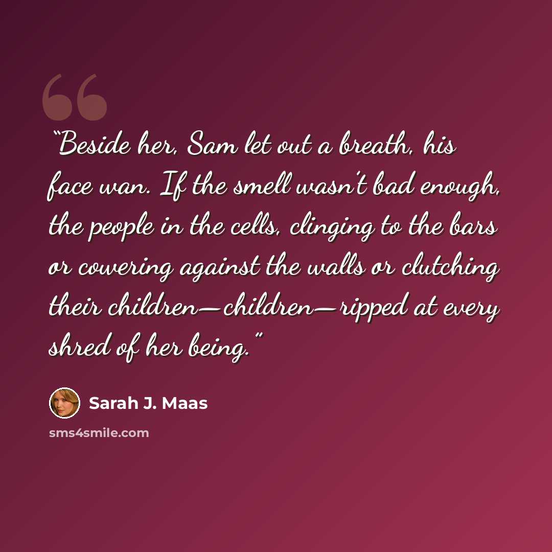 “Beside her, Sam let out a breath, his face wan. If the smell wasn’t bad enough, the people in the cells, clinging to the bars or cowering against the walls or clutching their children—children—ripped at every shred of her being.” quote by Sarah J. Maas