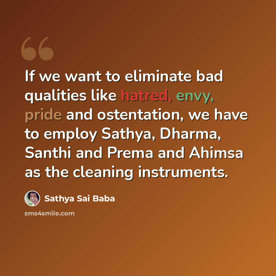 “If we want to eliminate bad qualities like hatred, envy, pride and ostentation, we have to employ Sathya, Dharma, Santhi and Prema and Ahimsa as the cleaning instruments.” quote by Sathya Sai Baba
