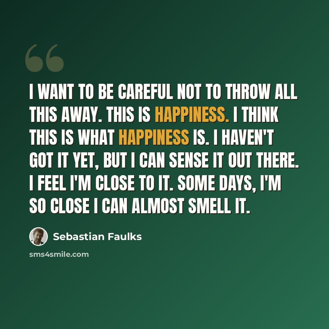 “I want to be careful not to throw all this away. This is happiness. I think this is what happiness is. I haven't got it yet, but I can sense it out there. I feel I'm close to it. Some days, I'm so close I can almost smell it.” quote by Sebastian Faulks