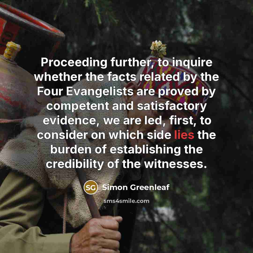 “Proceeding further, to inquire whether the facts related by the Four Evangelists are proved by competent and satisfactory evidence, we are led, first, to consider on which side lies the burden of establishing the credibility of the witnesses.” quote by Simon Greenleaf