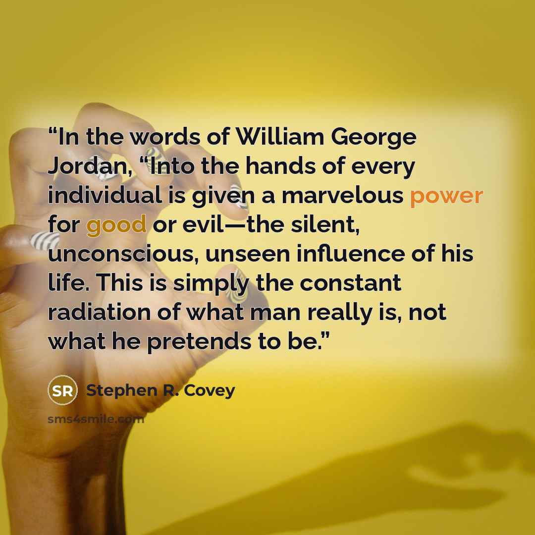 “In the words of William George Jordan, “Into the hands of every individual is given a marvelous power for good or evil—the silent, unconscious, unseen influence of his life. This is simply the constant radiation of what man really is, not what he pretends to be.” quote by Stephen R. Covey