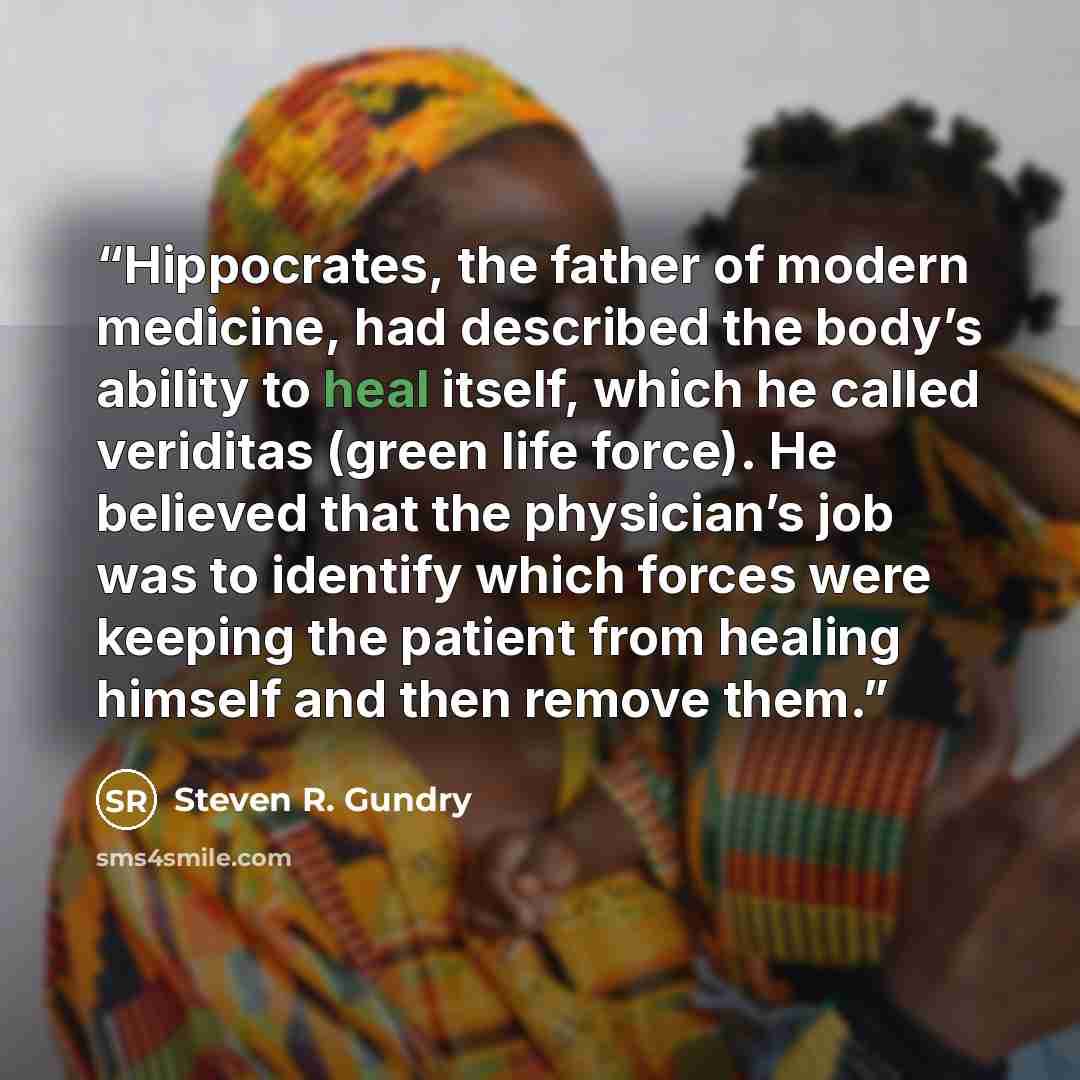 “Hippocrates, the father of modern medicine, had described the body’s ability to heal itself, which he called veriditas (green life force). He believed that the physician’s job was to identify which forces were keeping the patient from healing himself and then remove them.” quote by Steven R. Gundry