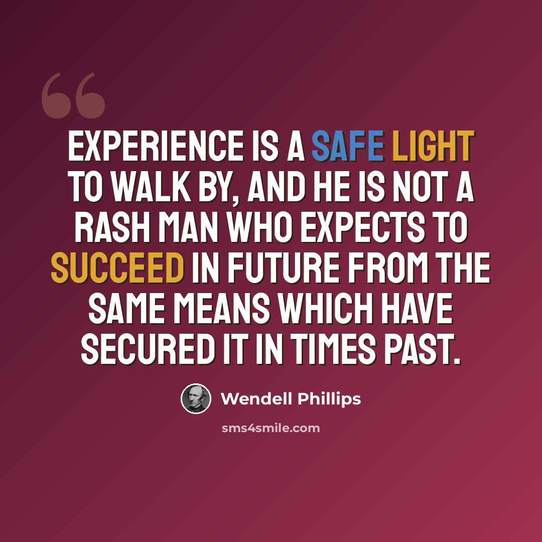 “Experience is a safe light to walk by, and he is not a rash man who expects to succeed in future from the same means which have secured it in times past.” quote by Wendell Phillips